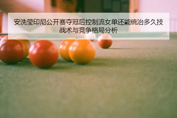 安洗莹印尼公开赛夺冠后控制流女单还能统治多久技战术与竞争格局分析