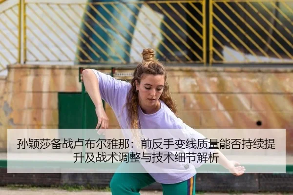 孙颖莎备战卢布尔雅那：前反手变线质量能否持续提升及战术调整与技术细节解析