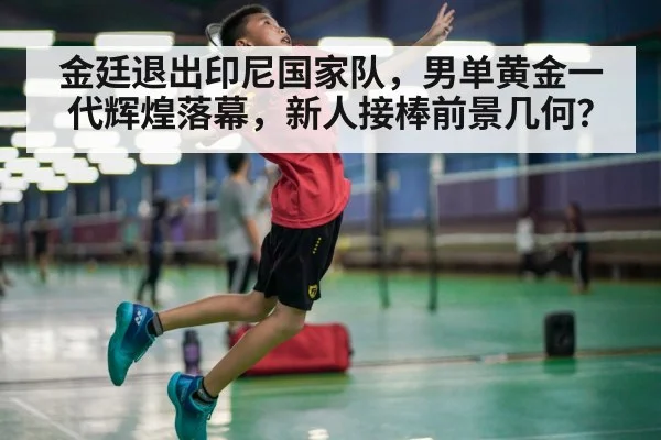 金廷退出印尼国家队，男单黄金一代辉煌落幕，新人接棒前景几何？